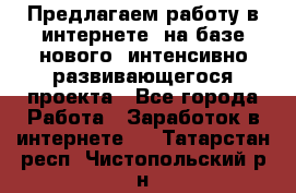 Предлагаем работу в интернете, на базе нового, интенсивно-развивающегося проекта - Все города Работа » Заработок в интернете   . Татарстан респ.,Чистопольский р-н